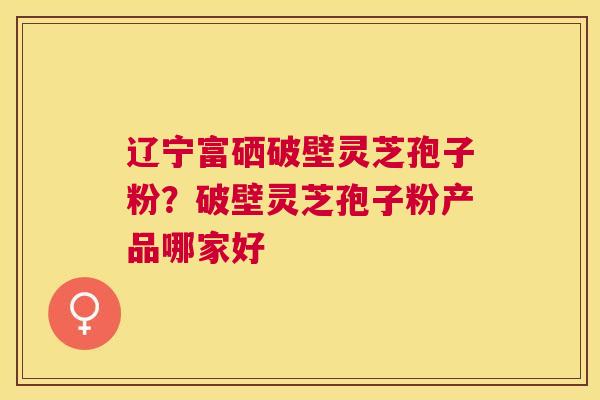 辽宁富硒破壁灵芝孢子粉?破壁灵芝孢子粉产品哪家好 辽宁富硒破壁灵芝孢子粉?破壁灵芝孢子粉产品哪家好