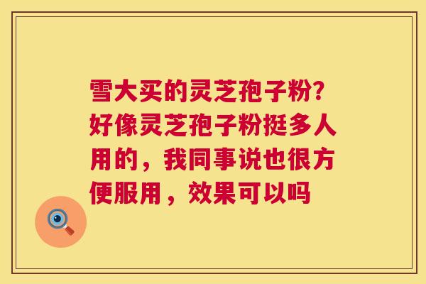 雪大买的灵芝孢子粉?好像灵芝孢子粉挺多人用的,我同事说也很方便服用,效果可以吗 雪大买的灵芝孢子粉?好像灵芝孢子粉挺多人用的,我同事说也很方便服用,效果可以吗