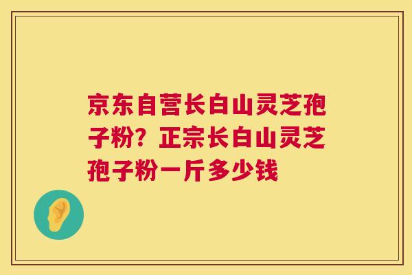 京东自营长白山灵芝孢子粉?正宗长白山灵芝孢子粉一斤多少钱 京东自营长白山灵芝孢子粉?正宗长白山灵芝孢子粉一斤多少钱