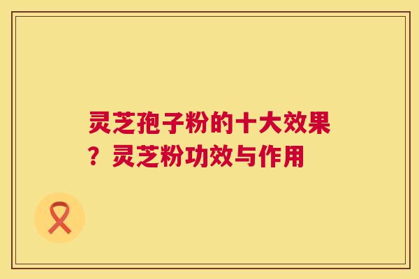 灵芝孢子粉的十大效果?灵芝粉功效与作用 灵芝孢子粉的十大效果?灵芝粉功效与作用