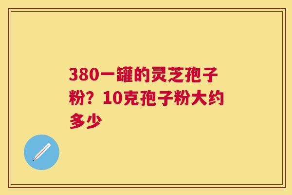 380一罐的灵芝孢子粉?10克孢子粉大约多少 380一罐的灵芝孢子粉?10克孢子粉大约多少