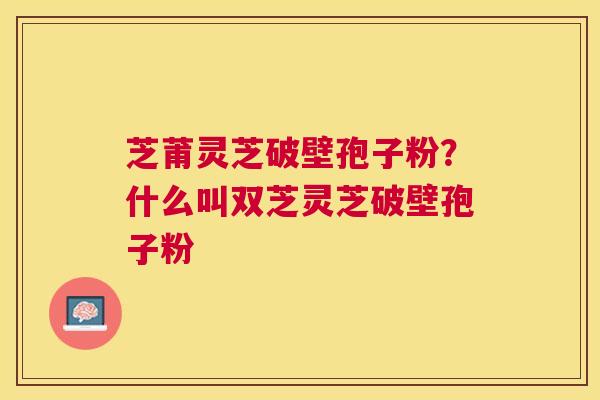 芝莆灵芝破壁孢子粉？什么叫双芝灵芝破壁孢子粉