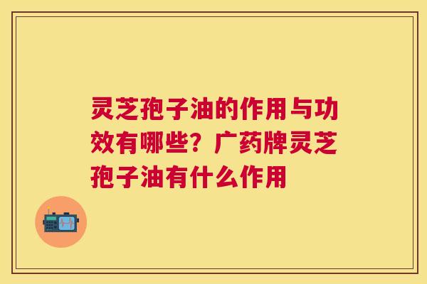 灵芝孢子油的作用与功效有哪些?广药牌灵芝孢子油有什么作用 灵芝孢子油的作用与功效有哪些?广药牌灵芝孢子油有什么作用