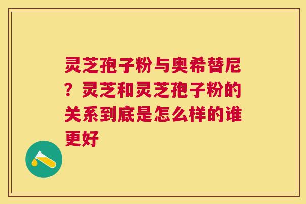 灵芝孢子粉与奥希替尼?灵芝和灵芝孢子粉的关系到底是怎么样的谁更好 灵芝孢子粉与奥希替尼?灵芝和灵芝孢子粉的关系到底是怎么样的谁更好