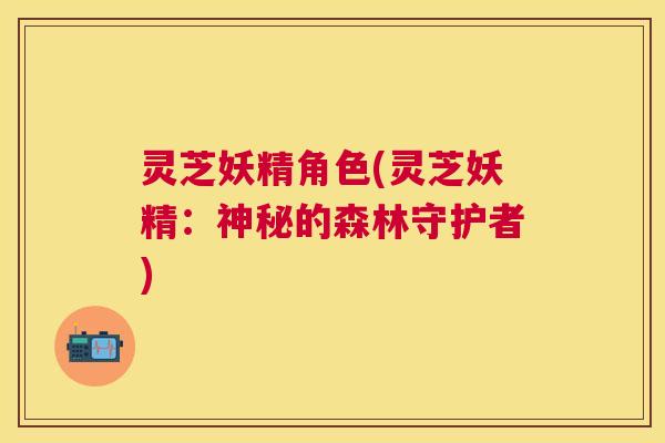 灵芝妖精角色(灵芝妖精:神秘的森林守护者) 灵芝妖精角色(灵芝妖精:神秘的森林守护者)