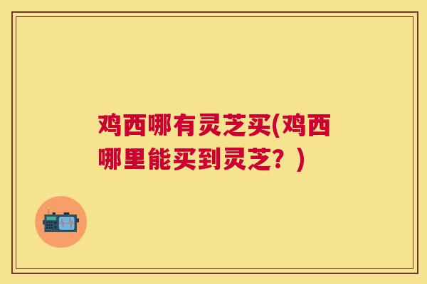 鸡西哪有灵芝买(鸡西哪里能买到灵芝?) 鸡西哪有灵芝买(鸡西哪里能买到灵芝?)