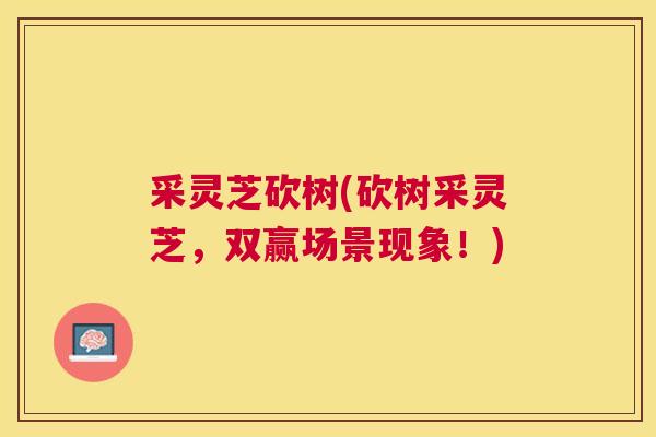 采灵芝砍树(砍树采灵芝,双赢场景现象!) 采灵芝砍树(砍树采灵芝,双赢场景现象!)