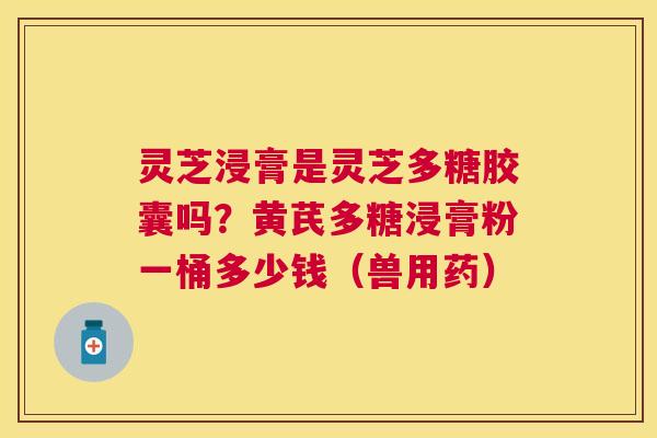 灵芝浸膏是灵芝多糖胶囊吗？黄芪多糖浸膏粉一桶多少钱（兽用药）