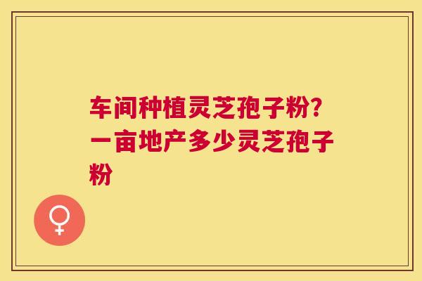 车间种植灵芝孢子粉?一亩地产多少灵芝孢子粉 车间种植灵芝孢子粉?一亩地产多少灵芝孢子粉