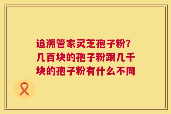 追溯管家灵芝孢子粉?几百块的孢子粉跟几千块的孢子粉有什么不同 追溯管家灵芝孢子粉?几百块的孢子粉跟几千块的孢子粉有什么不同