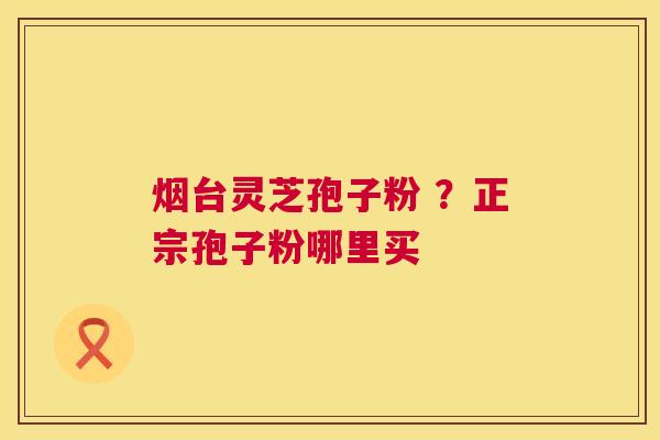 烟台灵芝孢子粉 ?正宗孢子粉哪里买 烟台灵芝孢子粉 ?正宗孢子粉哪里买