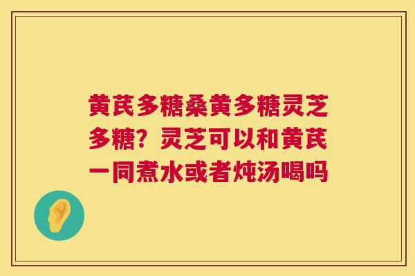 黄芪多糖桑黄多糖灵芝多糖?灵芝可以和黄芪一同煮水或者炖汤喝吗 黄芪多糖桑黄多糖灵芝多糖?灵芝可以和黄芪一同煮水或者炖汤喝吗