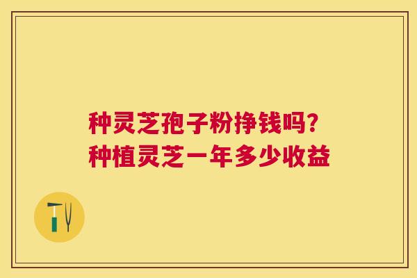 种灵芝孢子粉挣钱吗?种植灵芝一年多少收益 种灵芝孢子粉挣钱吗?种植灵芝一年多少收益