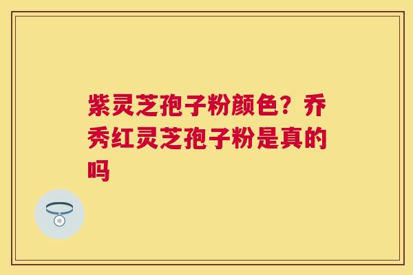 紫灵芝孢子粉颜色？乔秀红灵芝孢子粉是真的吗