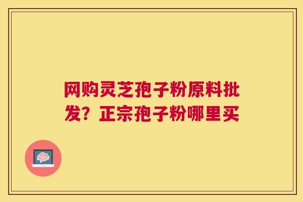 网购灵芝孢子粉原料批发?正宗孢子粉哪里买 网购灵芝孢子粉原料批发?正宗孢子粉哪里买