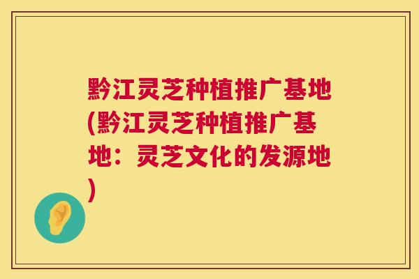 黔江灵芝种植推广基地(黔江灵芝种植推广基地:灵芝文化的发源地) 黔江灵芝种植推广基地(黔江灵芝种植推广基地:灵芝文化的发源地)