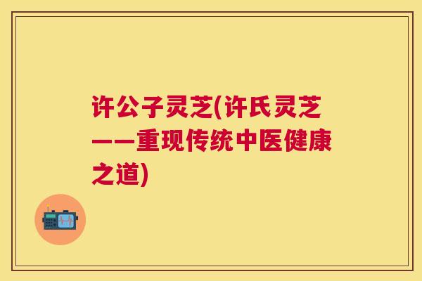 许公子灵芝(许氏灵芝——重现传统中医健康之道) 许公子灵芝(许氏灵芝——重现传统中医健康之道)