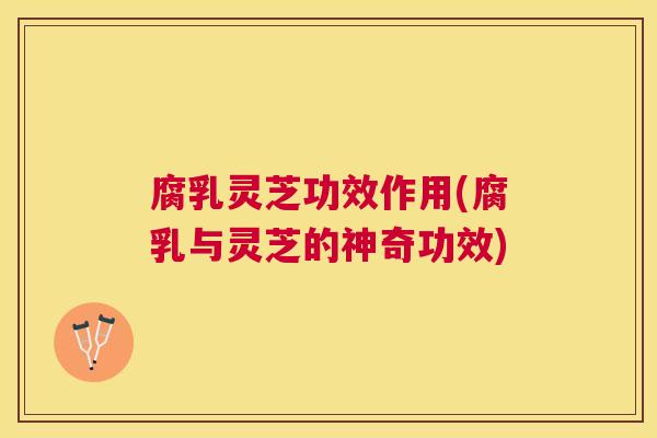 腐乳灵芝功效作用(腐乳与灵芝的神奇功效) 腐乳灵芝功效作用(腐乳与灵芝的神奇功效)