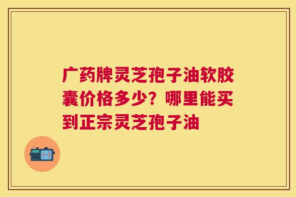 广药牌灵芝孢子油软胶囊价格多少?哪里能买到正宗灵芝孢子油 广药牌灵芝孢子油软胶囊价格多少?哪里能买到正宗灵芝孢子油