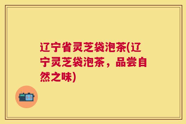 辽宁省灵芝袋泡茶(辽宁灵芝袋泡茶,品尝自然之味) 辽宁省灵芝袋泡茶(辽宁灵芝袋泡茶,品尝自然之味)