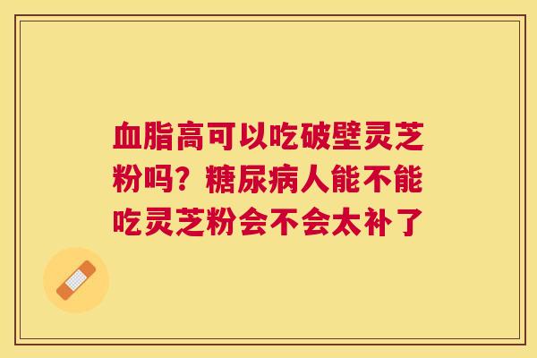 高可以吃破壁灵芝粉吗?人能不能吃灵芝粉会不会太补了 高可以吃破壁灵芝粉吗?人能不能吃灵芝粉会不会太补了