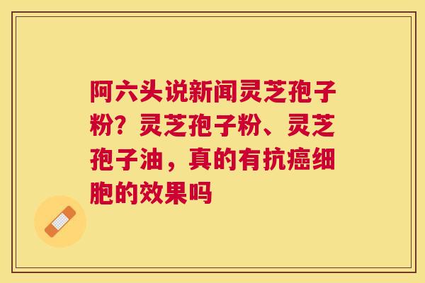 阿六头说新闻灵芝孢子粉？灵芝孢子粉、灵芝孢子油，真的有抗细胞的效果吗
