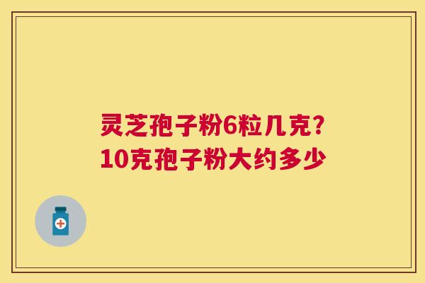 灵芝孢子粉6粒几克?10克孢子粉大约多少 灵芝孢子粉6粒几克?10克孢子粉大约多少