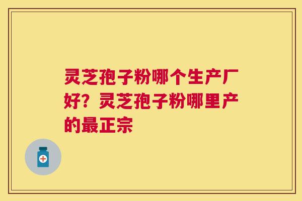 灵芝孢子粉哪个生产厂好?灵芝孢子粉哪里产的正宗 灵芝孢子粉哪个生产厂好?灵芝孢子粉哪里产的正宗