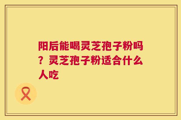 阳后能喝灵芝孢子粉吗?灵芝孢子粉适合什么人吃 阳后能喝灵芝孢子粉吗?灵芝孢子粉适合什么人吃