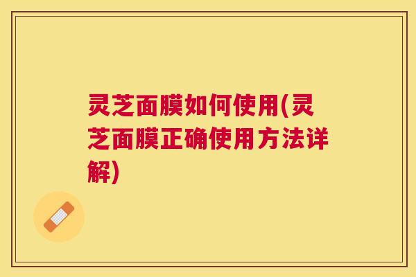 灵芝面膜如何使用(灵芝面膜正确使用方法详解)
