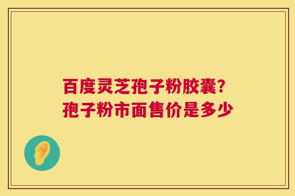 百度灵芝孢子粉胶囊?孢子粉市面售价是多少 百度灵芝孢子粉胶囊?孢子粉市面售价是多少