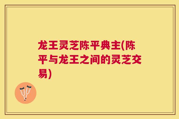龙王灵芝陈平典主(陈平与龙王之间的灵芝交易) 龙王灵芝陈平典主(陈平与龙王之间的灵芝交易)