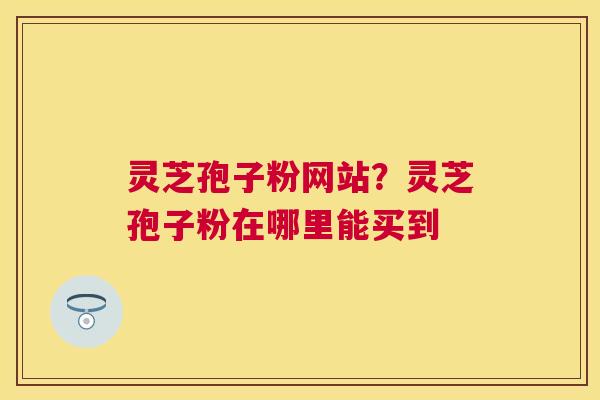 灵芝孢子粉网站?灵芝孢子粉在哪里能买到 灵芝孢子粉网站?灵芝孢子粉在哪里能买到
