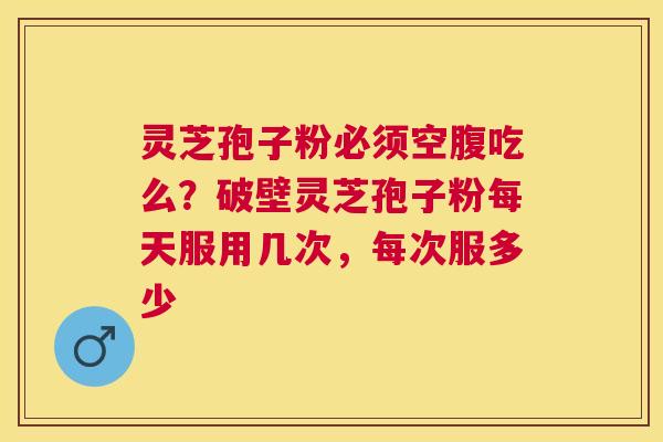 灵芝孢子粉必须空腹吃么？破壁灵芝孢子粉每天服用几次，每次服多少