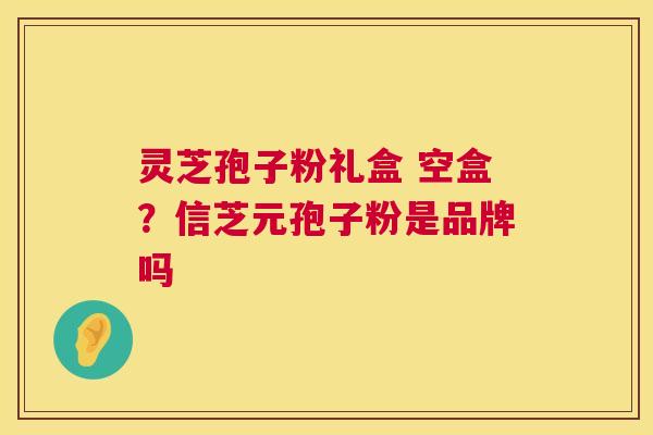 灵芝孢子粉礼盒 空盒?信芝元孢子粉是品牌吗 灵芝孢子粉礼盒 空盒?信芝元孢子粉是品牌吗