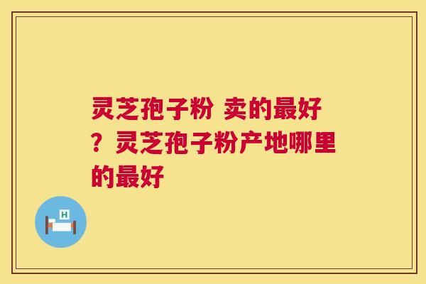 灵芝孢子粉 卖的好?灵芝孢子粉产地哪里的好 灵芝孢子粉 卖的好?灵芝孢子粉产地哪里的好