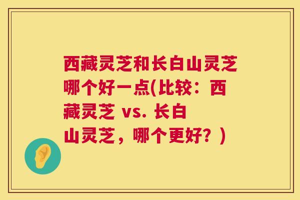 西藏灵芝和长白山灵芝哪个好一点(比较:西藏灵芝 vs. 长白山灵芝,哪个更好?) 西藏灵芝和长白山灵芝哪个好一点(比较:西藏灵芝 vs. 长白山灵芝,哪个更好?)