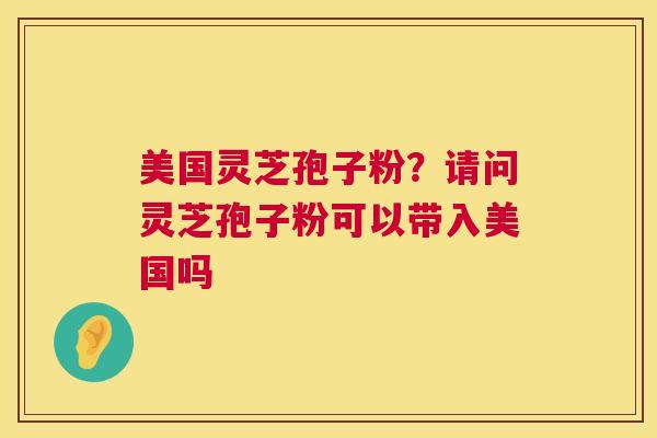美国灵芝孢子粉?请问灵芝孢子粉可以带入美国吗 美国灵芝孢子粉?请问灵芝孢子粉可以带入美国吗
