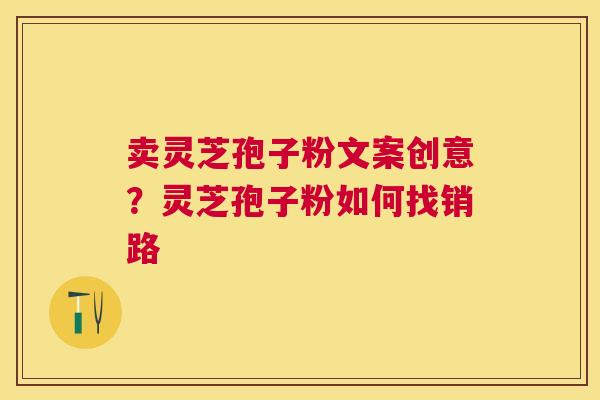 卖灵芝孢子粉文案创意?灵芝孢子粉如何找销路 卖灵芝孢子粉文案创意?灵芝孢子粉如何找销路