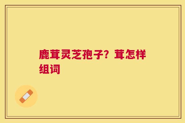 鹿茸灵芝孢子?茸怎样组词 鹿茸灵芝孢子?茸怎样组词