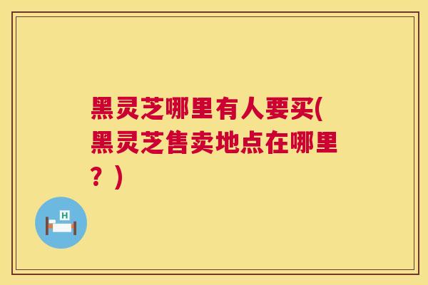 黑灵芝哪里有人要买(黑灵芝售卖地点在哪里？)