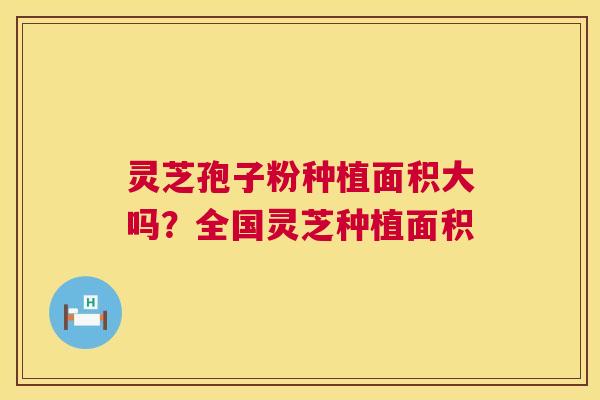 灵芝孢子粉种植面积大吗？全国灵芝种植面积
