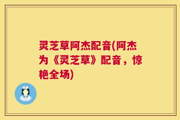 灵芝草阿杰配音(阿杰为《灵芝草》配音，惊艳全场)