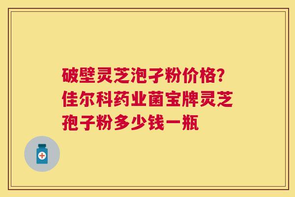 破壁灵芝泡孑粉价格？佳尔科药业菌宝牌灵芝孢子粉多少钱一瓶