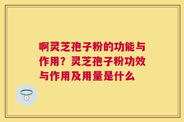 啊灵芝孢子粉的功能与作用?灵芝孢子粉功效与作用及用量是什么 啊灵芝孢子粉的功能与作用?灵芝孢子粉功效与作用及用量是什么