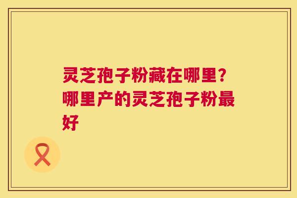 灵芝孢子粉藏在哪里?哪里产的灵芝孢子粉好 灵芝孢子粉藏在哪里?哪里产的灵芝孢子粉好