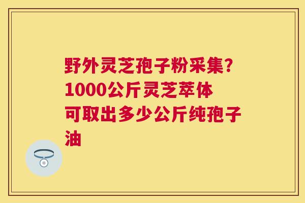 野外灵芝孢子粉采集?1000公斤灵芝萃体可取出多少公斤纯孢子油 野外灵芝孢子粉采集?1000公斤灵芝萃体可取出多少公斤纯孢子油