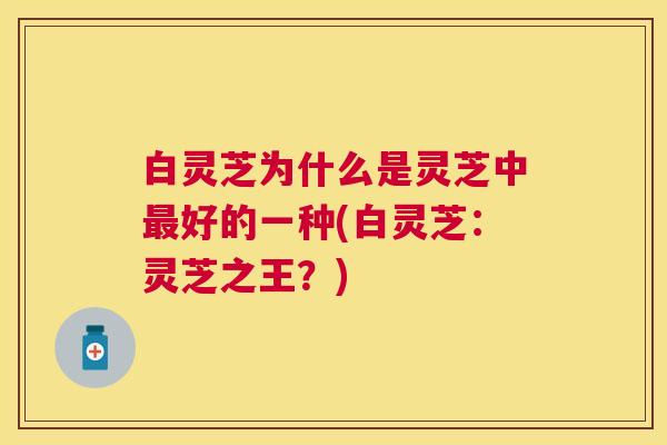 白灵芝为什么是灵芝中好的一种(白灵芝：灵芝之王？)