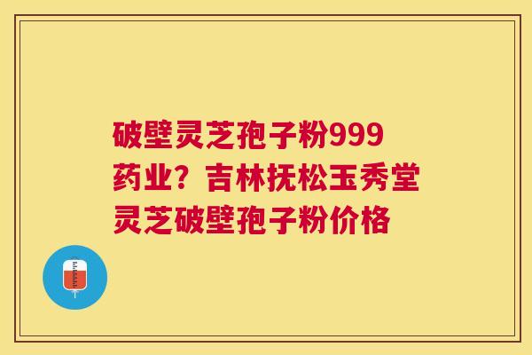破壁灵芝孢子粉999药业？吉林抚松玉秀堂灵芝破壁孢子粉价格