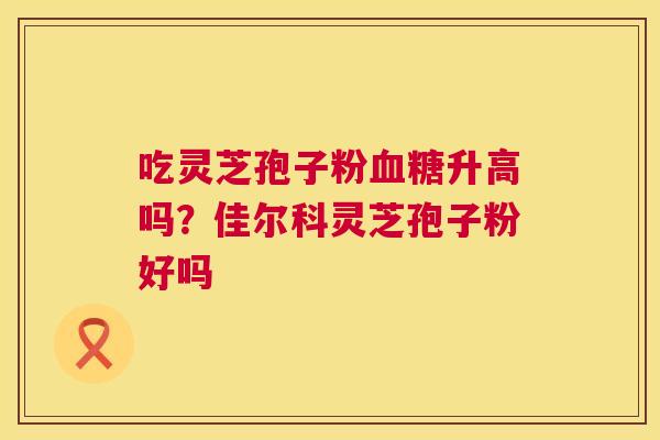 吃灵芝孢子粉升高吗?佳尔科灵芝孢子粉好吗 吃灵芝孢子粉升高吗?佳尔科灵芝孢子粉好吗